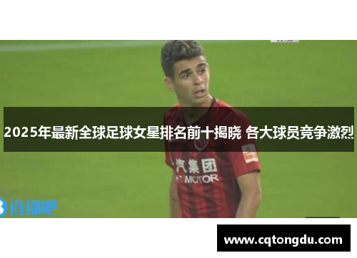 2025年最新全球足球女星排名前十揭晓 各大球员竞争激烈