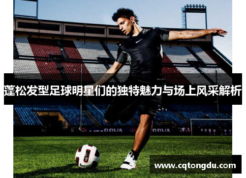 蓬松发型足球明星们的独特魅力与场上风采解析