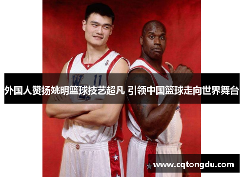 外国人赞扬姚明篮球技艺超凡 引领中国篮球走向世界舞台
