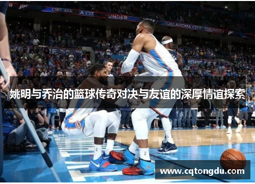 姚明与乔治的篮球传奇对决与友谊的深厚情谊探索