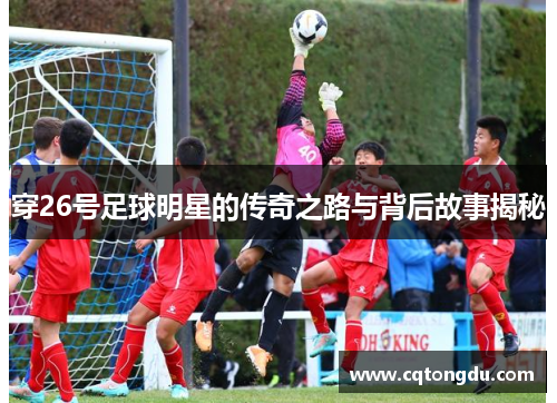 穿26号足球明星的传奇之路与背后故事揭秘