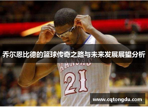 乔尔恩比德的篮球传奇之路与未来发展展望分析