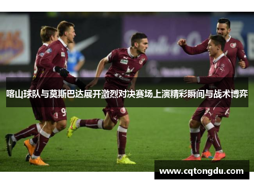 喀山球队与莫斯巴达展开激烈对决赛场上演精彩瞬间与战术博弈