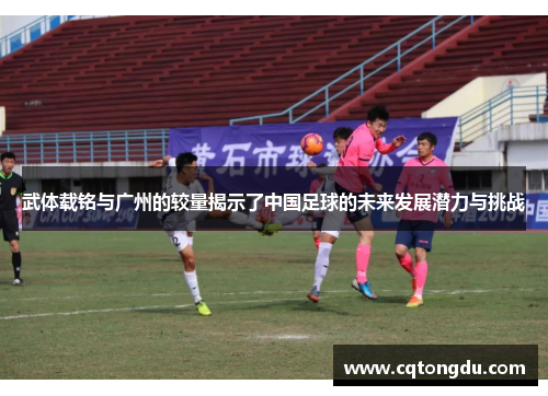 武体载铭与广州的较量揭示了中国足球的未来发展潜力与挑战